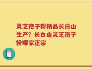 灵芝孢子粉精品长白山生产？长白山灵芝孢子粉哪家正宗