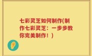 七彩灵芝如何制作(制作七彩灵芝：一步步教你完美制作！)