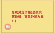 总统灵芝价格(总统灵芝价格：富贵外延为真！)