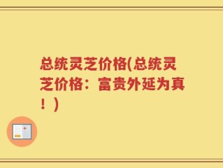 总统灵芝价格(总统灵芝价格：富贵外延为真！)