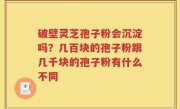 破壁灵芝孢子粉会沉淀吗？几百块的孢子粉跟几千块的孢子粉有什么不同