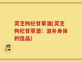 灵芝枸杞甘草酒(灵芝枸杞甘草酒：滋补身体的佳品)