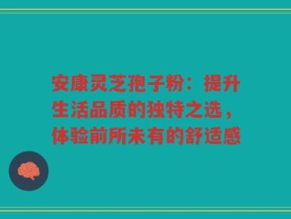 安康灵芝孢子粉：提升生活品质的独特之选，体验前所未有的舒适感