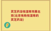 灵芝药浴祛湿寒效果北京(北京有助祛湿寒的灵芝药浴)