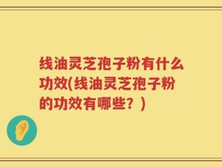 线油灵芝孢子粉有什么功效(线油灵芝孢子粉的功效有哪些？)