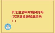 灵芝泡酒喝对痛风好吗(灵芝酒能缓解痛风吗？)