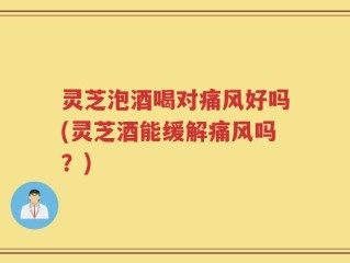 灵芝泡酒喝对痛风好吗(灵芝酒能缓解痛风吗？)