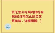 灵芝怎么吃炖鸡好吃呢视频(炖鸡怎么配灵芝更美味，详细图解！)