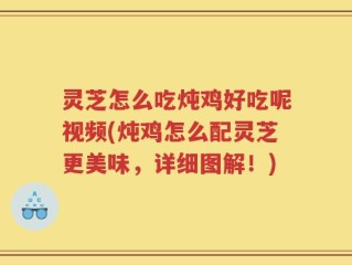 灵芝怎么吃炖鸡好吃呢视频(炖鸡怎么配灵芝更美味，详细图解！)