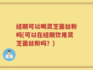 经期可以喝灵芝菌丝粉吗(可以在经期饮用灵芝菌丝粉吗？)
