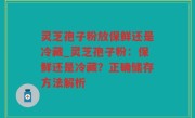 灵芝孢子粉放保鲜还是冷藏_灵芝孢子粉：保鲜还是冷藏？正确储存方法解析