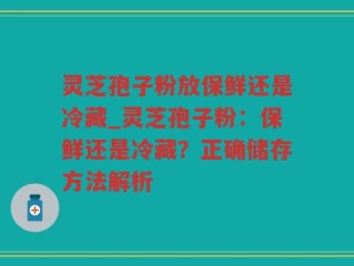 灵芝孢子粉放保鲜还是冷藏_灵芝孢子粉：保鲜还是冷藏？正确储存方法解析