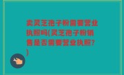 卖灵芝孢子粉需要营业执照吗(灵芝孢子粉销售是否需要营业执照？)