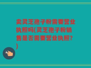 卖灵芝孢子粉需要营业执照吗(灵芝孢子粉销售是否需要营业执照？)