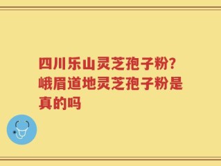 四川乐山灵芝孢子粉？峨眉道地灵芝孢子粉是真的吗
