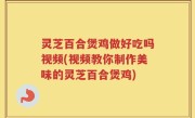 灵芝百合煲鸡做好吃吗视频(视频教你制作美味的灵芝百合煲鸡)