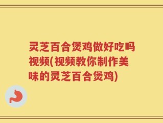 灵芝百合煲鸡做好吃吗视频(视频教你制作美味的灵芝百合煲鸡)