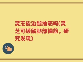 灵芝能治腿抽筋吗(灵芝可缓解腿部抽筋，研究发现)
