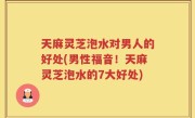 天麻灵芝泡水对男人的好处(男性福音！天麻灵芝泡水的7大好处)