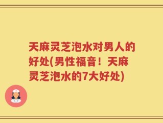 天麻灵芝泡水对男人的好处(男性福音！天麻灵芝泡水的7大好处)