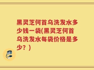 黑灵芝何首乌洗发水多少钱一袋(黑灵芝何首乌洗发水每袋价格是多少？)