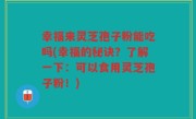 幸福来灵芝孢子粉能吃吗(幸福的秘诀？了解一下：可以食用灵芝孢子粉！)