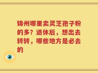 锦州哪里卖灵芝孢子粉的多？退休后，想出去转转，哪些地方是必去的