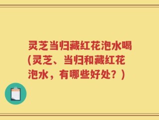 灵芝当归藏红花泡水喝(灵芝、当归和藏红花泡水，有哪些好处？)