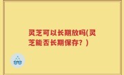 灵芝可以长期放吗(灵芝能否长期保存？)