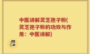 中医讲解灵芝孢子粉(灵芝孢子粉的功效与作用：中医讲解)