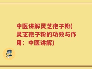 中医讲解灵芝孢子粉(灵芝孢子粉的功效与作用：中医讲解)