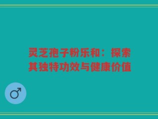 灵芝孢子粉乐和：探索其独特功效与健康价值