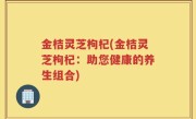 金桔灵芝枸杞(金桔灵芝枸杞：助您健康的养生组合)
