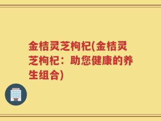 金桔灵芝枸杞(金桔灵芝枸杞：助您健康的养生组合)