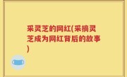 采灵芝的网红(采摘灵芝成为网红背后的故事)