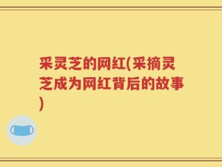采灵芝的网红(采摘灵芝成为网红背后的故事)