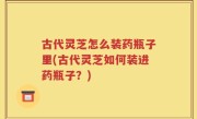 古代灵芝怎么装药瓶子里(古代灵芝如何装进药瓶子？)