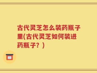 古代灵芝怎么装药瓶子里(古代灵芝如何装进药瓶子？)