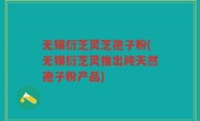 无锡衍芝灵芝孢子粉(无锡衍芝灵推出纯天然孢子粉产品)