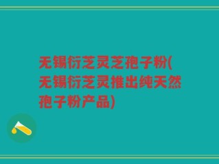 无锡衍芝灵芝孢子粉(无锡衍芝灵推出纯天然孢子粉产品)
