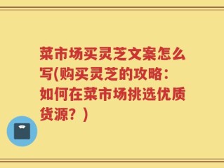 菜市场买灵芝文案怎么写(购买灵芝的攻略：如何在菜市场挑选优质货源？)