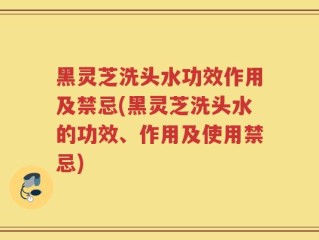 黑灵芝洗头水功效作用及禁忌(黑灵芝洗头水的功效、作用及使用禁忌)