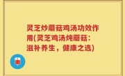 灵芝炒蘑菇鸡汤功效作用(灵芝鸡汤炖蘑菇：滋补养生，健康之选)