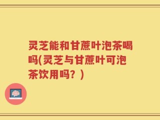 灵芝能和甘蔗叶泡茶喝吗(灵芝与甘蔗叶可泡茶饮用吗？)