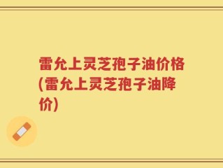 雷允上灵芝孢子油价格(雷允上灵芝孢子油降价)