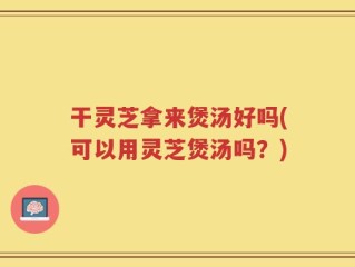 干灵芝拿来煲汤好吗(可以用灵芝煲汤吗？)