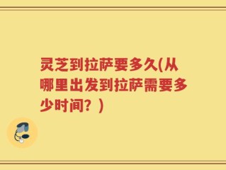 灵芝到拉萨要多久(从哪里出发到拉萨需要多少时间？)