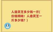 人造灵芝多少钱一斤(价格揭晓！人造灵芝一斤多少钱？)