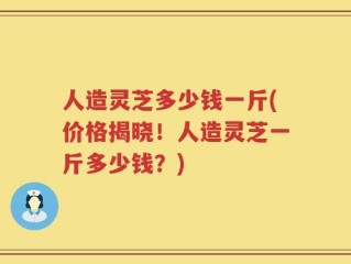 人造灵芝多少钱一斤(价格揭晓！人造灵芝一斤多少钱？)