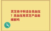 灵芝孢子粉适合高血压？高血压用灵芝产品能缓解吗